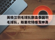 雷火电竞下载-包含英格兰羽毛球队翻盘泰国羽毛球队，斯里坎特爆发神勇的词条